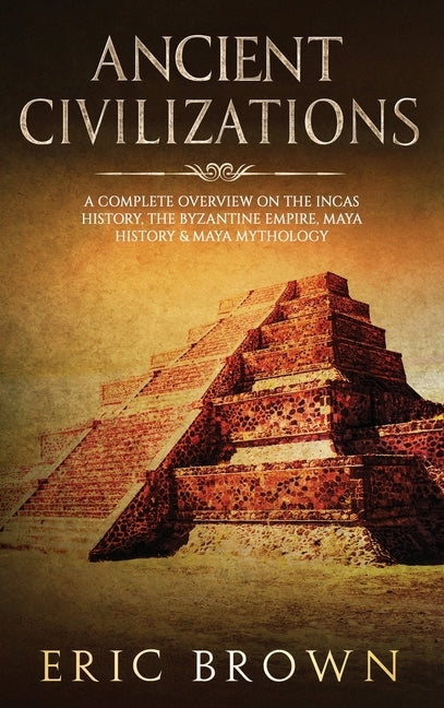 Ancient Civilizations: A Complete Overview On The Incas History, The Byzantine Empire, Maya History & Maya Mythology by Brown, Eric