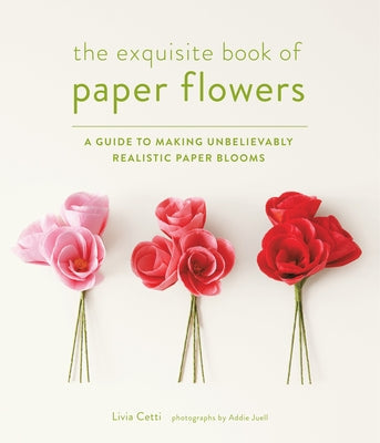 The Exquisite Book of Paper Flowers: A Guide to Making Unbelievably Realistic Paper Blooms by Cetti, Livia