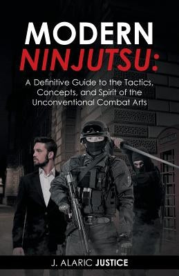 Modern Ninjutsu: A Definitive Guide to the Tactics, Concepts, and Spirit of the Unconventional Combat Arts by Justice, J. Alaric