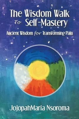 The Wisdom Walk to Self-Mastery: Ancient Wisdom for Transforming Pain by Nsoroma, Jojopahmaria