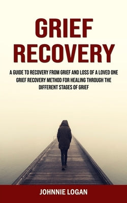 Grief Recovery: A Guide to Recovery From Grief and Loss of a Loved One (Grief Recovery Method for Healing Through the Different Stages by Logan, Johnnie