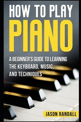 How to Play Piano: A Beginner's Guide to Learning the Keyboard, Music, and Techniques by Randall, Jason