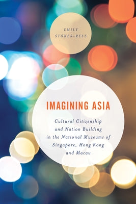 Imagining Asia: Cultural Citizenship and Nation Building in the National Museums of Singapore, Hong Kong and Macau by Stokes-Rees, Emily