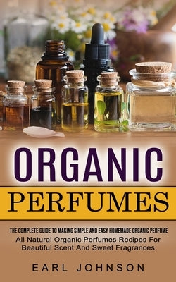 Organic Perfumes: The Complete Guide To Making Simple And Easy Homemade Organic Perfume (All Natural Organic Perfumes Recipes For Beauti by Johnson, Earl