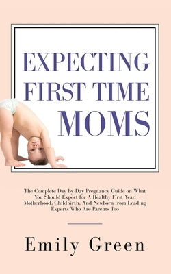 Expecting First Time Moms: The Complete Day by Day Pregnancy Guide on What You Should Expect for a Healthy First Year, Motherhood, Childbirth, an by Green, Emily