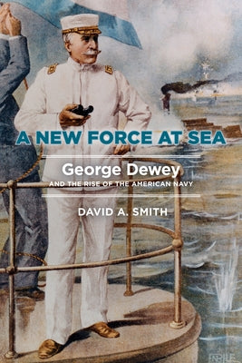 A New Force at Sea: George Dewey and the Rise of the American Navy by Smith, David A.