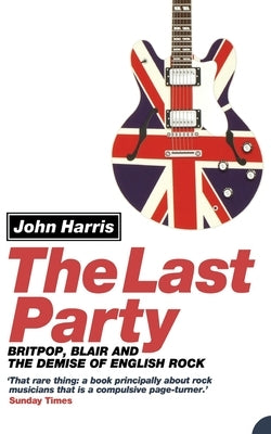 The Last Party: Britpop, Blair and the Demise of English Rock by Harris, John