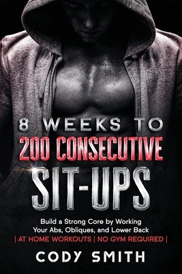 8 Weeks to 200 Consecutive Sit-ups: Build a Strong Core by Working Your Abs, Obliques, and Lower Back at Home Workouts No Gym Required by Smith, Cody