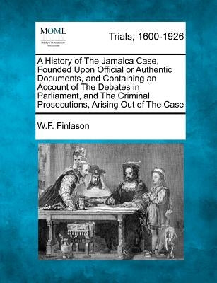 A History of The Jamaica Case, Founded Upon Official or Authentic Documents, and Containing an Account of The Debates in Parliament, and The Criminal by Finlason, W. F.