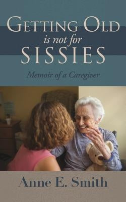 Getting Old is Not for Sissies: Memoir of a Caregiver by Smith, Anne E.