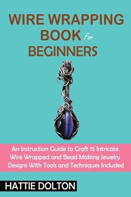 Wire Wrapping Book for Beginners: An Instruction Guide to Craft 15 Intricate Wire Wrapped and Bead Making Jewelry Designs With Tools and Techniques In by Dolton, Hattie