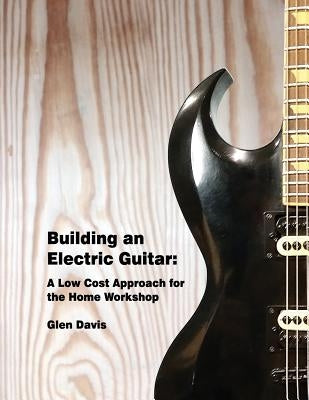 Building an Electric Guitar: A Low Cost Approach for the Home Workshop by Davis, Glen D.