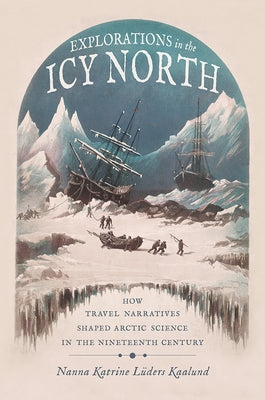 Explorations in the Icy North: How Travel Narratives Shaped Arctic Science in the Nineteenth Century by Kaalund, Nanna Katrine Luders