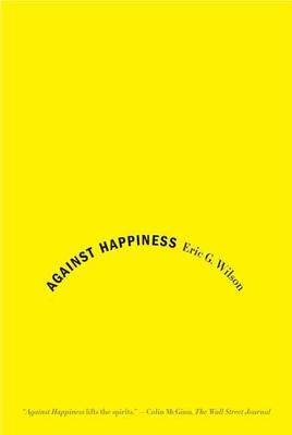 Against Happiness: In Praise of Melancholy by Wilson, Eric G.