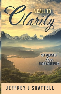 A Call to Clarity: Set Yourself Free from Confusion by Shattell, Jeffrey J.