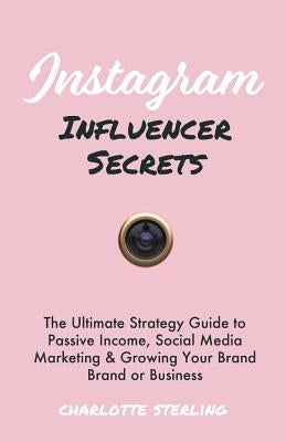 Instagram Influencer Secrets: The Ultimate Strategy Guide to Passive Income, Social Media Marketing & Growing Your Personal Brand or Business by Sterling, Charlotte