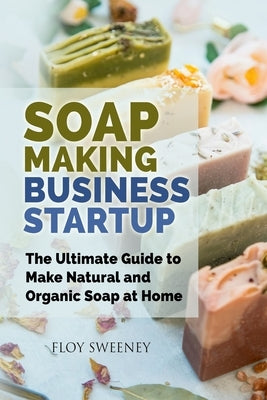 Soap Making Business Startup: The Ultimate Guide to Make Natural and Organic Soap at Home by Sweeney, Floy