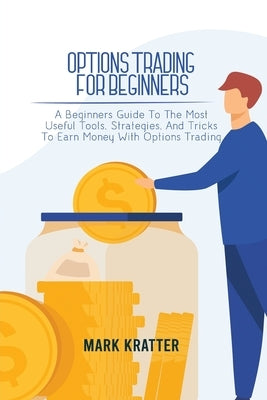 Options Trading for Beginners: A Beginners Guide To The Most Useful Tools, Strategies, And Tricks To Earn Money With Options Trading by Kratter, Mark