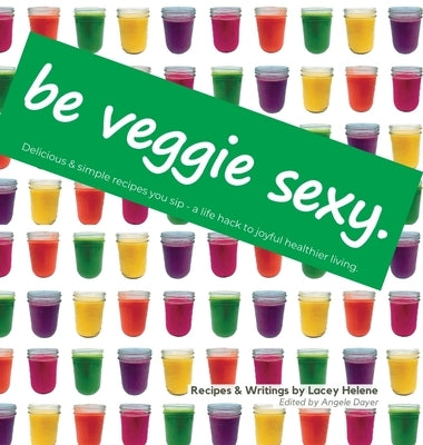 Be Veggie Sexy: Delicious & simple recipes you sip - a life hack to joyful healthier living. by Helene, Lacey