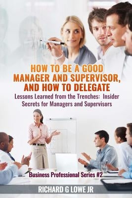 How to be a Good Manager and Supervisor, and How to Delegate: Lessons Learned from the Trenches: Insider Secrets for Managers and Supervisors by Lowe, Richard G., Jr.