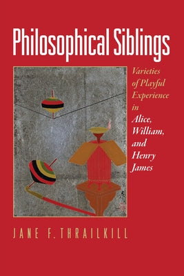 Philosophical Siblings: Varieties of Playful Experience in Alice, William, and Henry James by Thrailkill, Jane F.