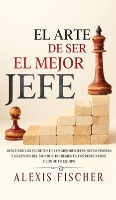 El Arte De Ser El Mejor Jefe: Descubre los Secretos de los Mejores Jefes, Supervisores y Gerentes del Mundo e Incrementa tus Resultados y los de tu by Fischer, Alexis