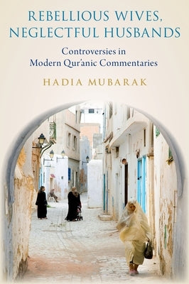 Rebellious Wives, Neglectful Husbands: Controversies in Modern Qur'anic Commentaries by Mubarak, Hadia