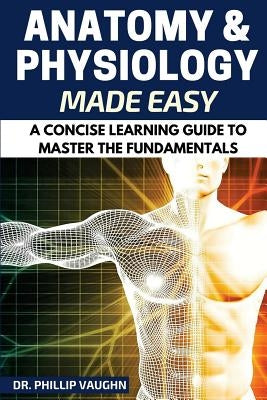 Anatomy and Physiology: Anatomy and Physiology Made Easy: A Concise Learning Guide to Master the Fundamentals by Vaughn, Phillip