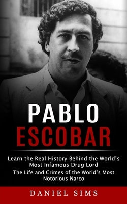 Pablo Escobar: Learn the Real History Behind the World's Most Infamous Drug Lord (The Life and Crimes of the World's Most Notorious N by Sims, Daniel