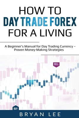 How to Day Trade Forex for a Living: A Beginner's Manual for Day Trading Currency - Proven Money-Making Strategies by Lee, Bryan