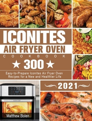 Iconites Air Fryer Oven Cookbook 2021: 300 Easy-to-Prepare Iconites Air Fryer Oven Recipes for a New and Healthier Life by Bolen, Matthew