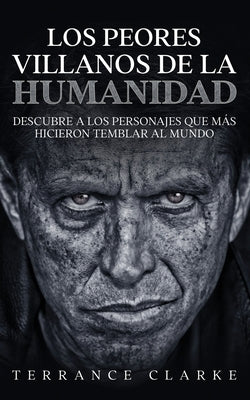 Los Peores Villanos de la Humanidad: Descubre a los Personajes que más Hicieron Temblar al Mundo by Clarke, Terrance