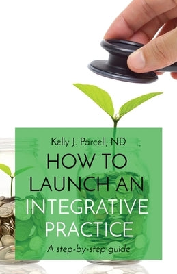 How to Launch an Integrative Practice: A step-by-step guide by Parcell, Kelly