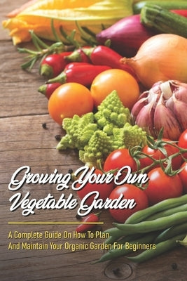 Growing Your Own Vegetable Garden: A Complete Guide On How To Plan And Maintain Your Organic Garden For Beginners: Start Your Home Gardening Paperback Independently Published
