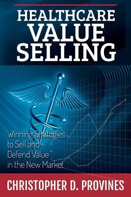 Healthcare Value Selling: Winning Strategies to Sell and Defend Value in the New Market by Provines, Christopher D.