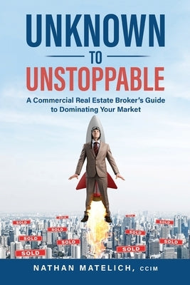 Unknown to Unstoppable: A Commercial Real Estate Broker's Guide to Dominating Your Market by Matelich, Nathan