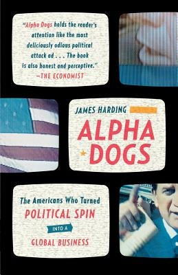 Alpha Dogs: The Americans Who Turned Political Spin Into a Global Business by Harding, James