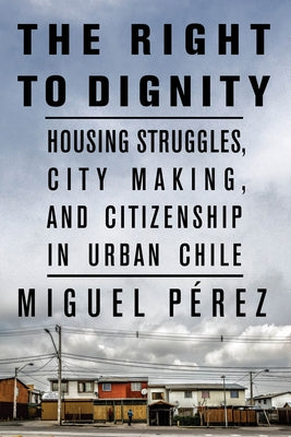 The Right to Dignity: Housing Struggles, City Making, and Citizenship in Urban Chile by Pérez, Miguel