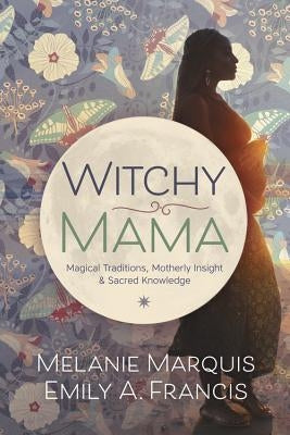 Witchy Mama: Magickal Traditions, Motherly Insights & Sacred Knowledge by Marquis, Melanie