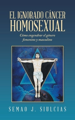 El Ignorado Cáncer Homosexual: Cómo Engendrar El Género Femenino Y Masculino by Siulcias, Semao J.