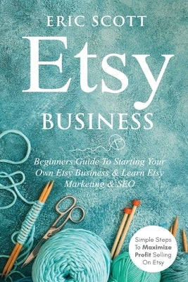 Etsy Business - Beginners Guide To Starting Your Own Etsy Business & Learn Etsy Marketing & SEO: Simple Steps To Maximize Profit Selling On Etsy by Scott, Eric