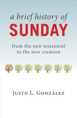A Brief History of Sunday: From the New Testament to the New Creation by Gonzalez, Justo L.