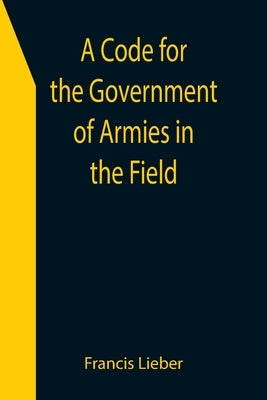 A Code for the Government of Armies in the Field; as authorized by the laws and usages of war on land. by Lieber, Francis