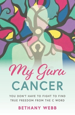 My Guru Cancer: You Don't Have to Fight to Find True Freedom from the C Word by Webb, Bethany