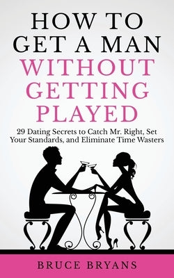 How To Get A Man Without Getting Played: 29 Dating Secrets to Catch Mr. Right, Set Your Standards, and Eliminate Time Wasters by Bryans, Bruce