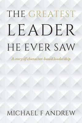 The Greatest Leader He Ever Saw: A story of character-based leadership Paperback Createspace Independent Publishing Platform