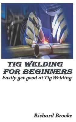 TIG Welding for Beginners: Easily get good at Tig Welding by Brooke, Richard