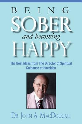 Being Sober and Becoming Happy: The Best Ideas from The Director of Spiritual Guidance at Hazelden by Macdougall, John a.
