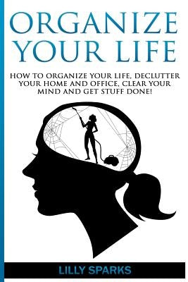 Organize Your Life: How To Organize Your Life, Declutter Your Home And Office, Clear Your Mind And Get Stuff Done! by Sparks, Lilly