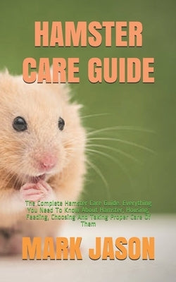 Hamster Care Guide: The Complete Hamster Care Guide. Everything You Need To Know About Hamster, Housing, Feeding, Choosing And Taking Prop by Jason, Mark